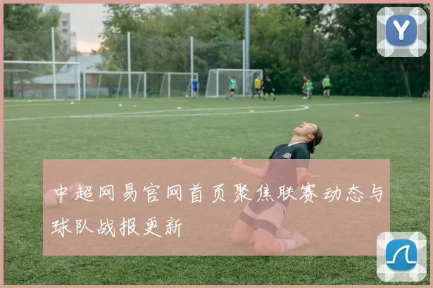 中超网易官网首页聚焦联赛动态与球队战报更新
