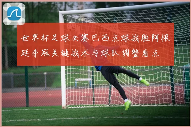 世界杯足球决赛巴西点球战胜阿根廷夺冠关键战术与球队调整看点