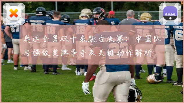 奥运会男双十米跳台决赛:中国队与强敌奖牌争夺及关键动作解析