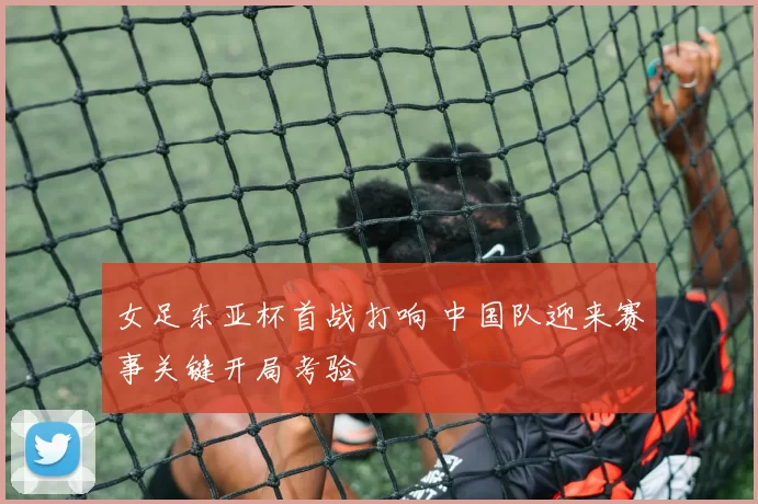 女足东亚杯首战打响 中国队迎来赛事关键开局考验
