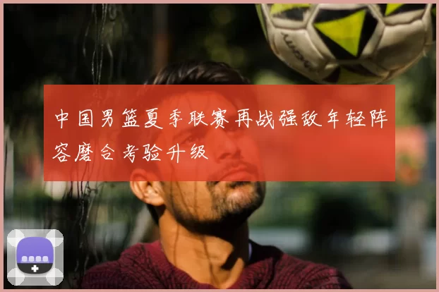 中国男篮夏季联赛再战强敌年轻阵容磨合考验升级