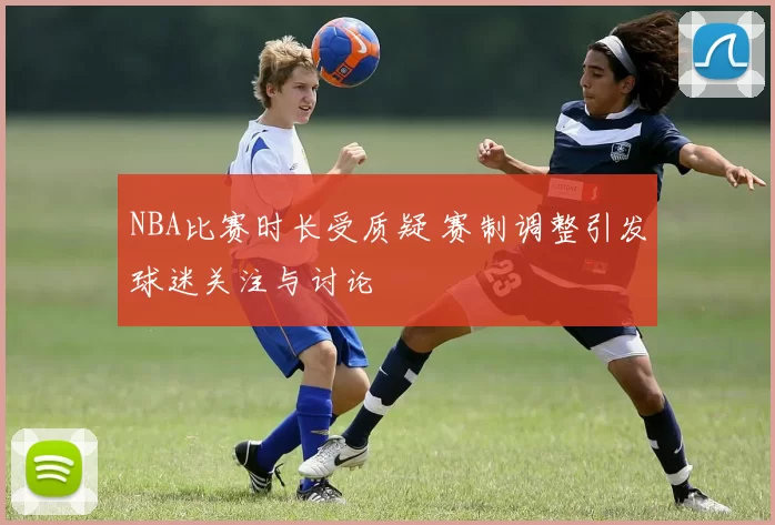 NBA比赛时长受质疑 赛制调整引发球迷关注与讨论