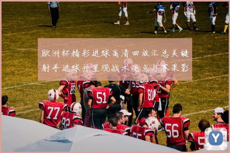 欧洲杯精彩进球高清回放汇总关键射手进球并呈现战术亮点与赛果影响
