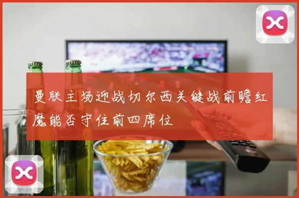 曼联主场迎战切尔西关键战前瞻红魔能否守住前四席位