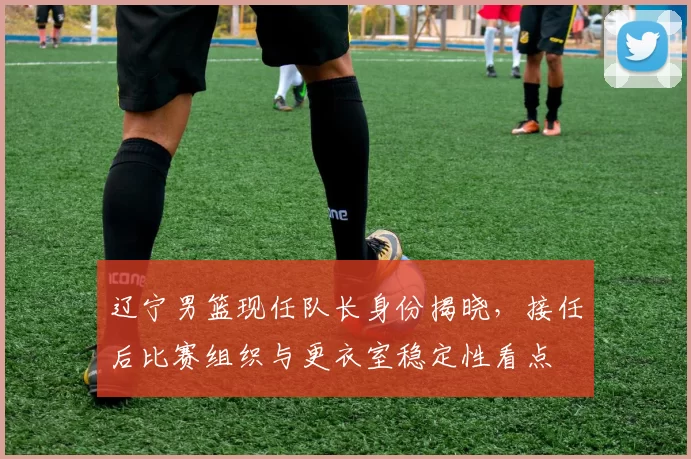 辽宁男篮现任队长身份揭晓,接任后比赛组织与更衣室稳定性看点