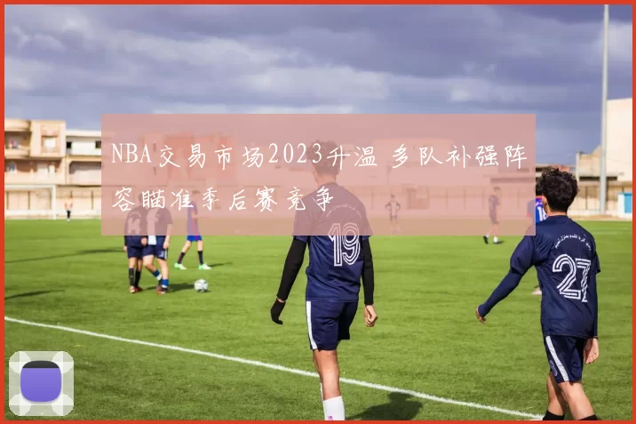 NBA交易市场2023升温 多队补强阵容瞄准季后赛竞争