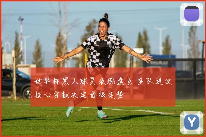 世界杯黑人球员表现盘点 多队进攻核心贡献决定晋级走势