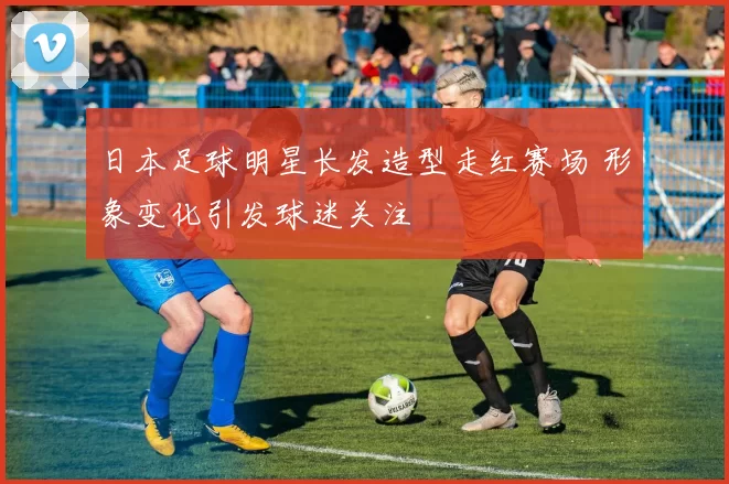 日本足球明星长发造型走红赛场 形象变化引发球迷关注