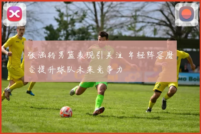 张涵钧男篮表现引关注 年轻阵容磨合提升球队未来竞争力