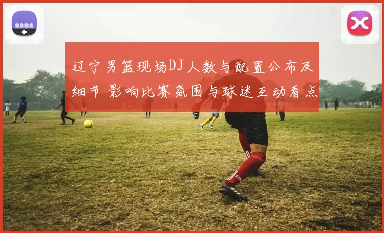 辽宁男篮现场DJ人数与配置公布及细节 影响比赛氛围与球迷互动看点
