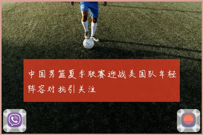中国男篮夏季联赛迎战美国队年轻阵容对抗引关注