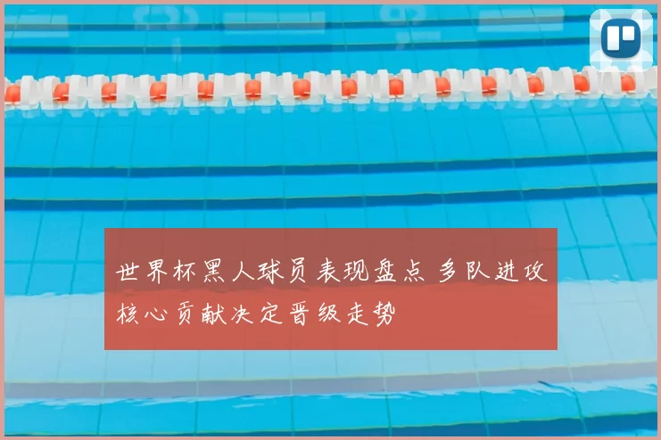 世界杯黑人球员表现盘点 多队进攻核心贡献决定晋级走势
