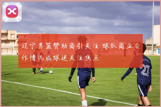 辽宁男篮赞助商引关注 球队商业合作情况成球迷关注焦点