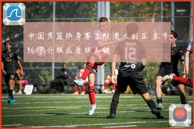 中国男篮热身赛击败澳大利亚 末节防守升级成晋级关键