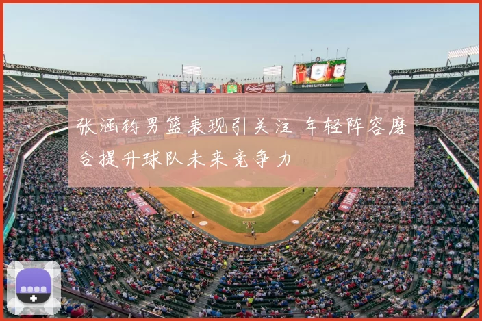 张涵钧男篮表现引关注 年轻阵容磨合提升球队未来竞争力