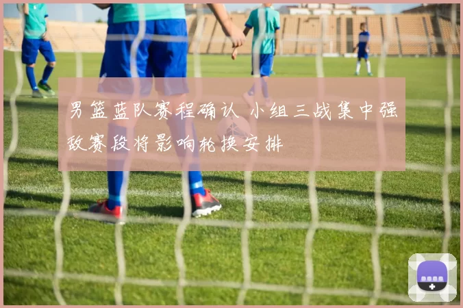 男篮蓝队赛程确认 小组三战集中强敌赛段将影响轮换安排