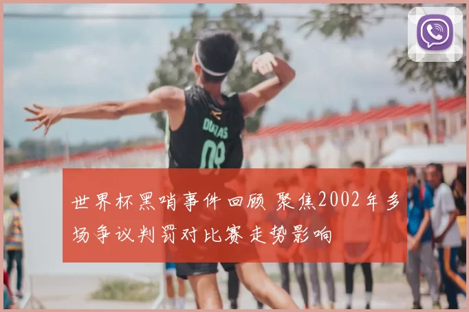 世界杯黑哨事件回顾 聚焦2002年多场争议判罚对比赛走势影响