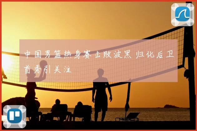 中国男篮热身赛击败波黑 归化后卫首秀引关注