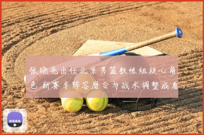 张晓亮出任北京男篮教练组核心角色 新赛季阵容磨合与战术调整成看点