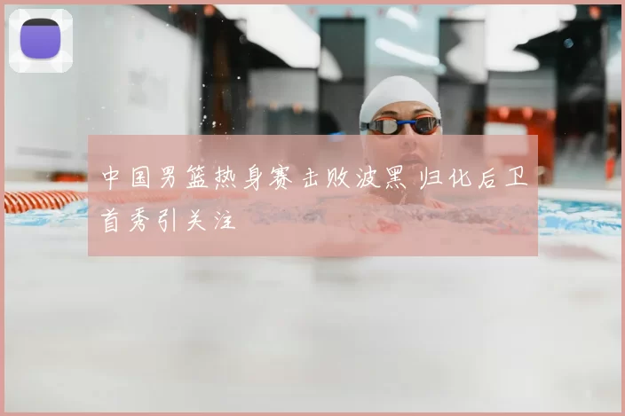 中国男篮热身赛击败波黑 归化后卫首秀引关注