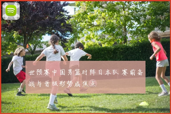 世预赛中国男篮对阵日本队 赛前备战与晋级形势成焦点