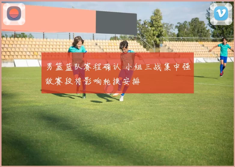 男篮蓝队赛程确认 小组三战集中强敌赛段将影响轮换安排