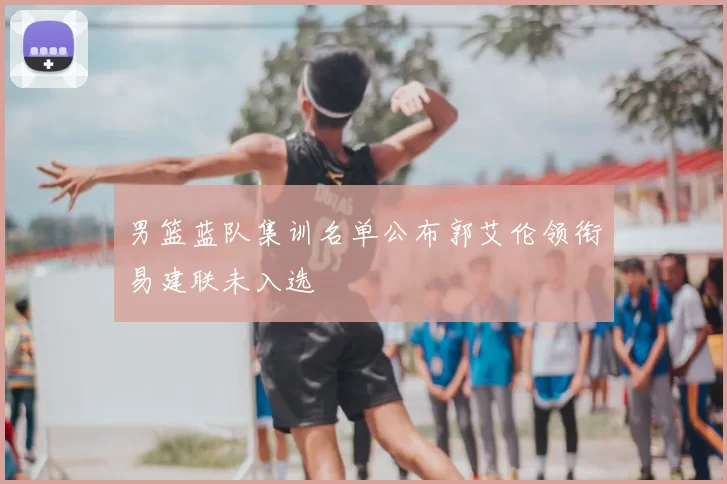 男篮蓝队集训名单公布郭艾伦领衔易建联未入选