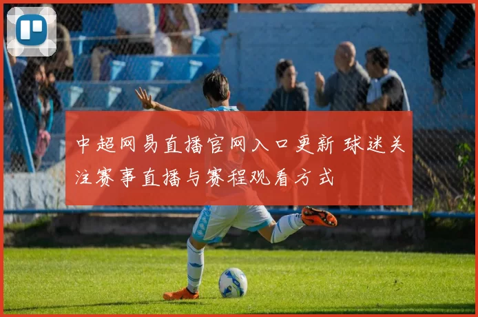 中超网易直播官网入口更新 球迷关注赛事直播与赛程观看方式