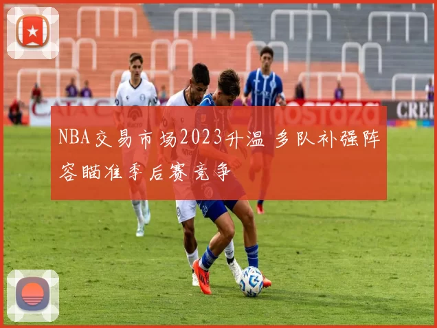 NBA交易市场2023升温 多队补强阵容瞄准季后赛竞争