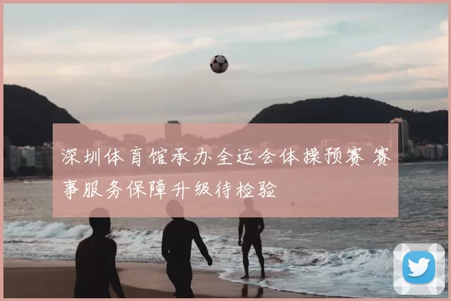 深圳体育馆承办全运会体操预赛 赛事服务保障升级待检验