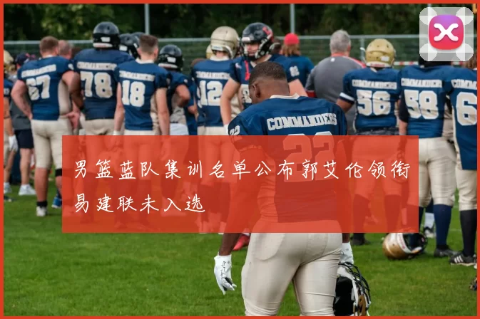 男篮蓝队集训名单公布郭艾伦领衔易建联未入选