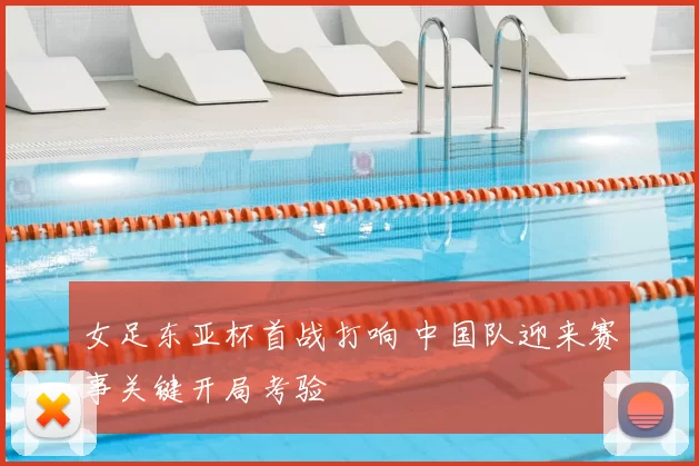 女足东亚杯首战打响 中国队迎来赛事关键开局考验