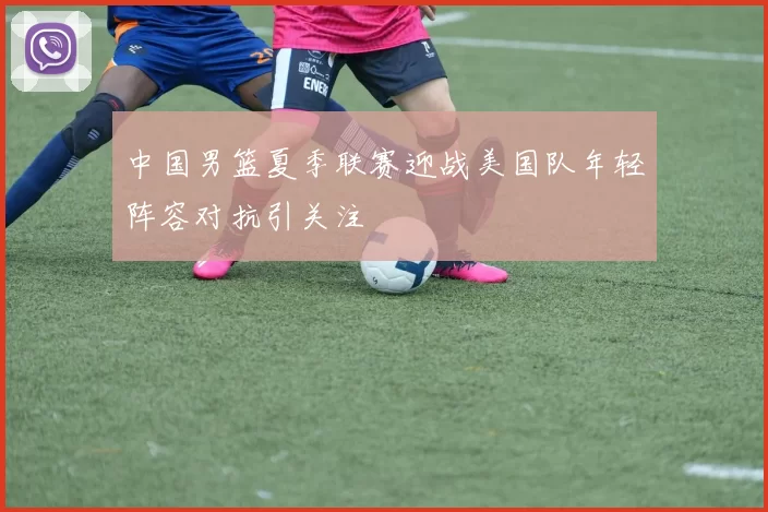 中国男篮夏季联赛迎战美国队年轻阵容对抗引关注