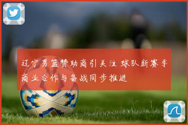 辽宁男篮赞助商引关注 球队新赛季商业合作与备战同步推进