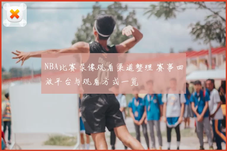 NBA比赛录像观看渠道整理 赛事回放平台与观看方式一览