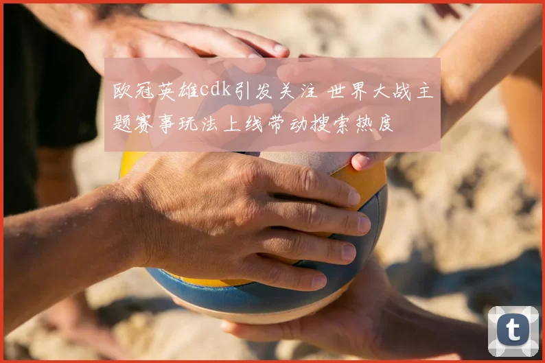 欧冠英雄cdk引发关注 世界大战主题赛事玩法上线带动搜索热度