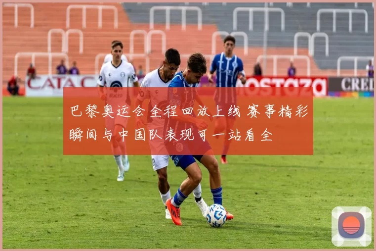 巴黎奥运会全程回放上线 赛事精彩瞬间与中国队表现可一站看全