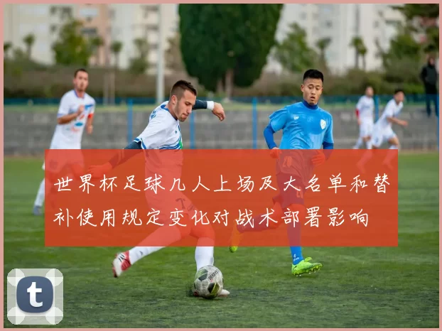 世界杯足球几人上场及大名单和替补使用规定变化对战术部署影响