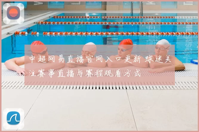 中超网易直播官网入口更新 球迷关注赛事直播与赛程观看方式