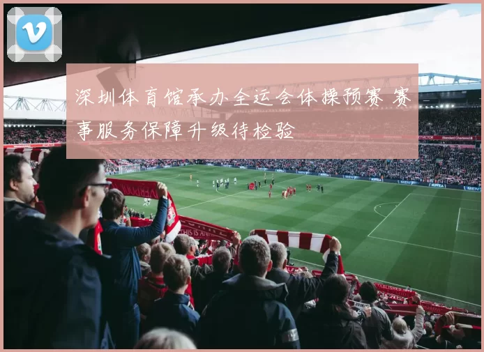 深圳体育馆承办全运会体操预赛 赛事服务保障升级待检验