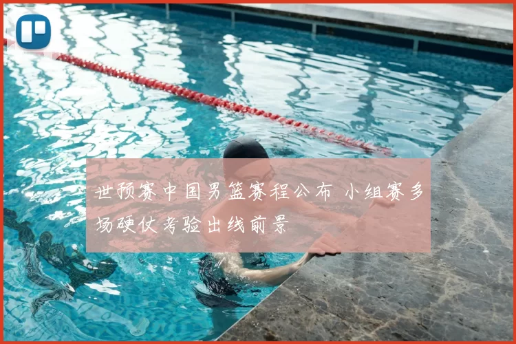 世预赛中国男篮赛程公布 小组赛多场硬仗考验出线前景