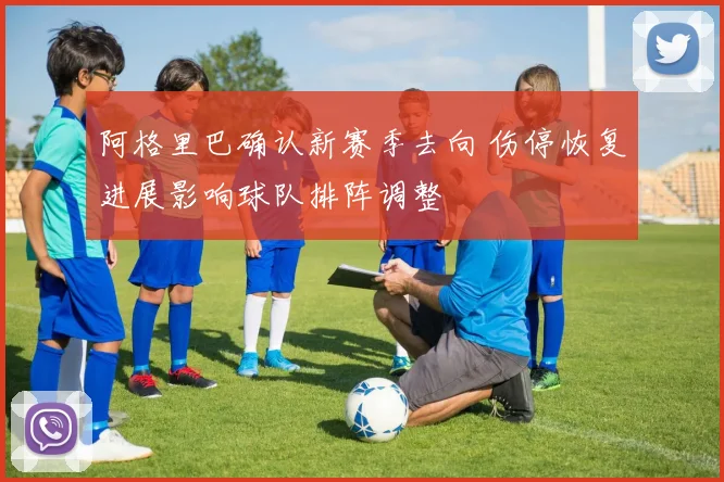 阿格里巴确认新赛季去向 伤停恢复进展影响球队排阵调整