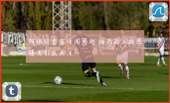 阿根廷首富传闻再起 梅西商业版图曝光引发关注