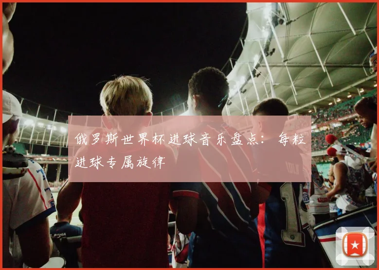 俄罗斯世界杯进球音乐盘点：每粒进球专属旋律
