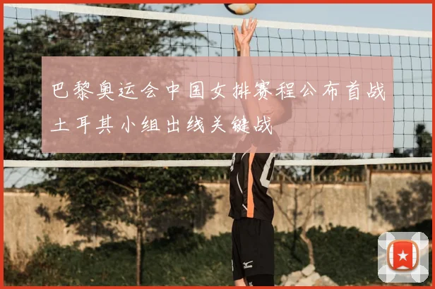 巴黎奥运会中国女排赛程公布首战土耳其小组出线关键战
