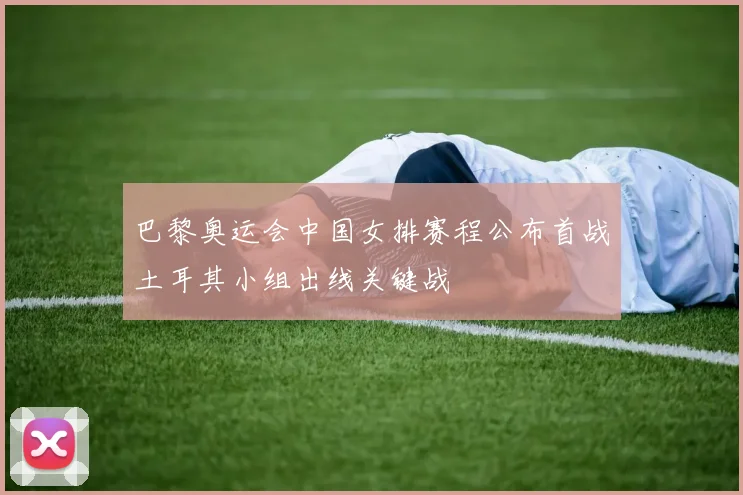 巴黎奥运会中国女排赛程公布首战土耳其小组出线关键战
