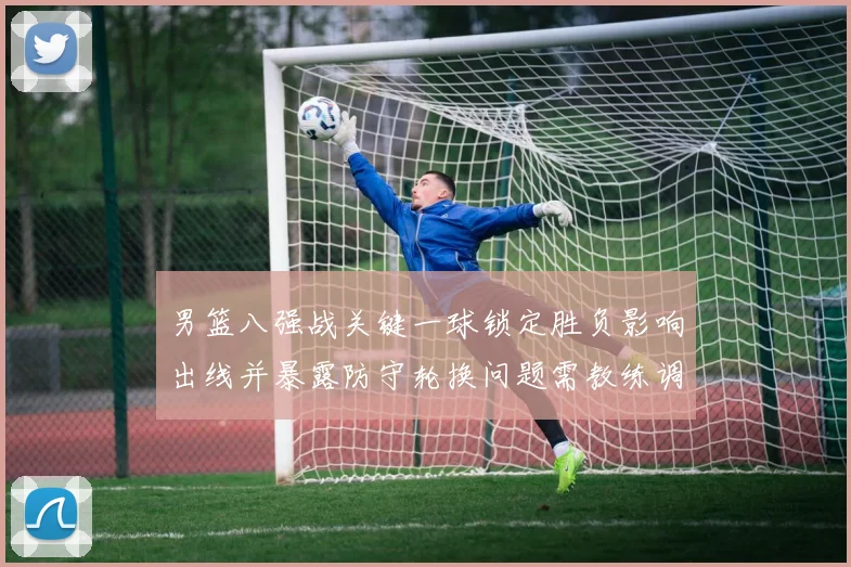 男篮八强战关键一球锁定胜负影响出线并暴露防守轮换问题需教练调整
