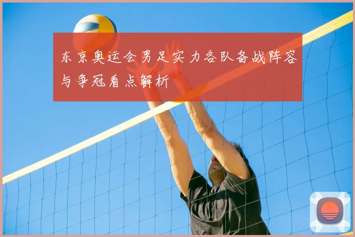 东京奥运会男足实力各队备战阵容与争冠看点解析