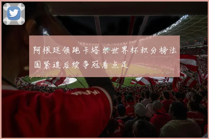 阿根廷领跑卡塔尔世界杯积分榜法国紧追后续争冠看点足