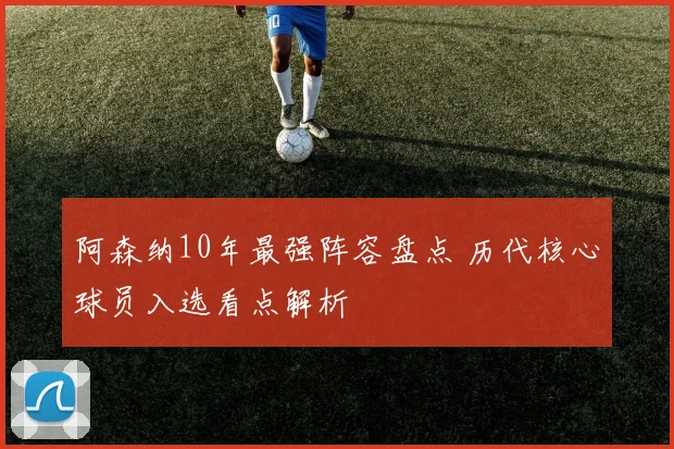 阿森纳10年最强阵容盘点 历代核心球员入选看点解析